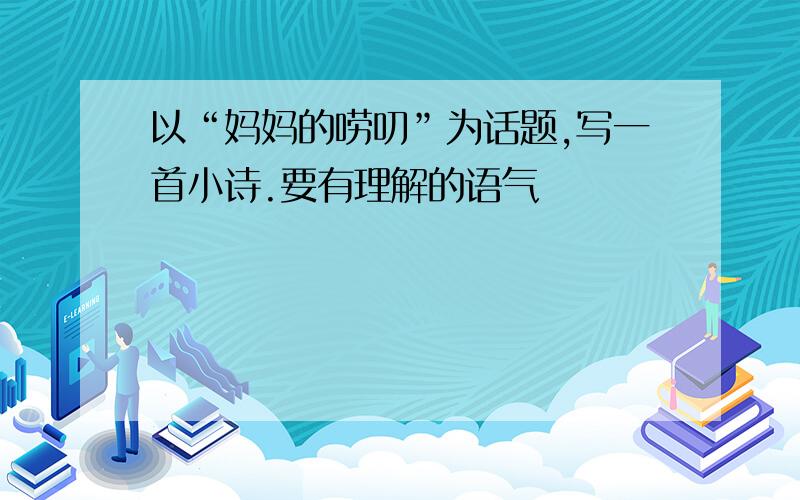 以“妈妈的唠叨”为话题,写一首小诗.要有理解的语气