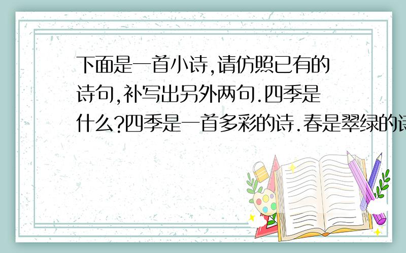 下面是一首小诗,请仿照已有的诗句,补写出另外两句.四季是什么?四季是一首多彩的诗.春是翠绿的诗,萌动着活力和生机.夏是————,————————.秋是————,————————.