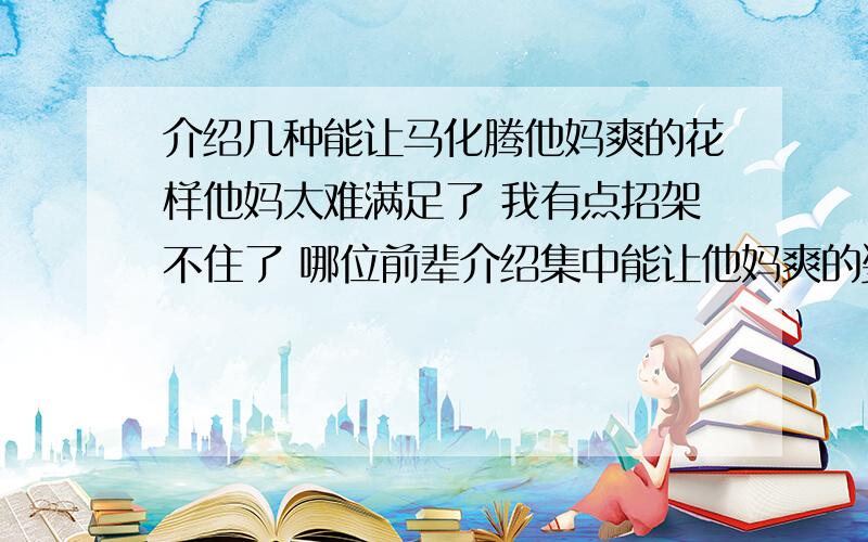 介绍几种能让马化腾他妈爽的花样他妈太难满足了 我有点招架不住了 哪位前辈介绍集中能让他妈爽的姿势