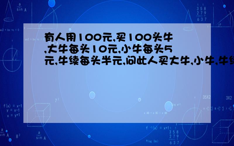 有人用100元,买100头牛,大牛每头10元,小牛每头5元,牛续每头半元,问此人买大牛,小牛,牛续各多少只?