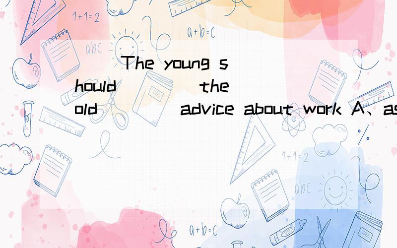 ( )The young should ____the old ____advice about work A、ask;to B、ask;for C、ask for;/ D、ask；/