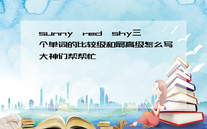 sunny,red,shy三个单词的比较级和最高级怎么写大神们帮帮忙