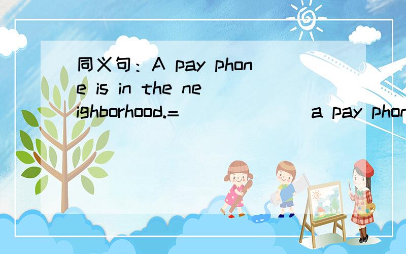 同义句：A pay phone is in the neighborhood.=___ ___ a pay phone in the neighborhood