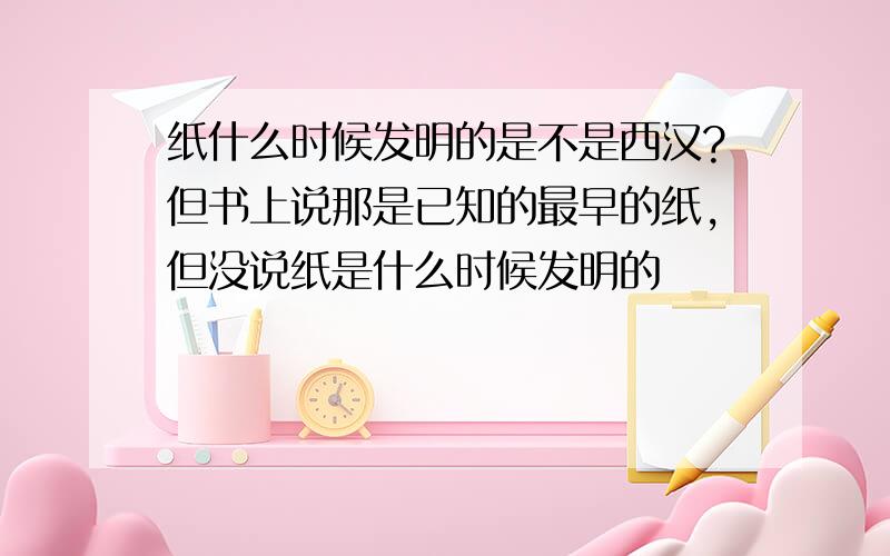 纸什么时候发明的是不是西汉?但书上说那是已知的最早的纸,但没说纸是什么时候发明的