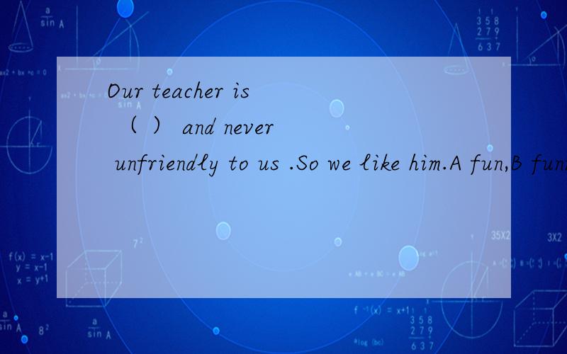 Our teacher is （ ） and never unfriendly to us .So we like him.A fun,B funny