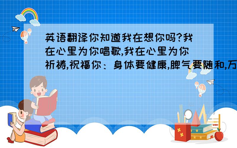 英语翻译你知道我在想你吗?我在心里为你唱歌,我在心里为你祈祷,祝福你：身体要健康,脾气要随和,万事皆如意,