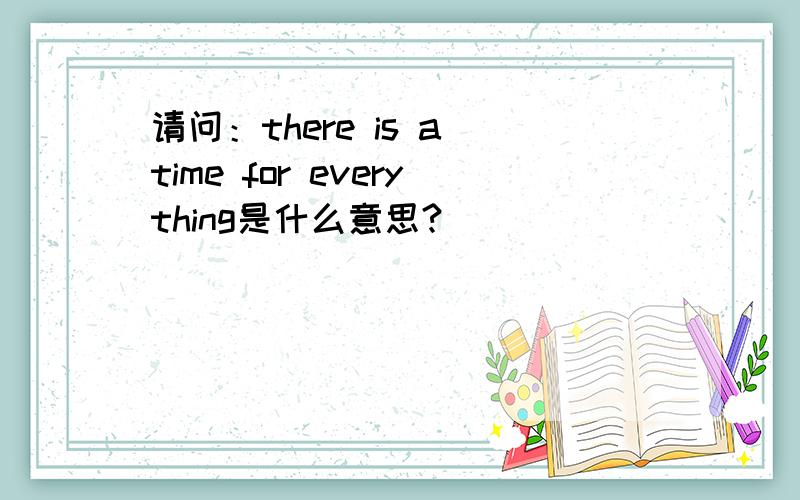 请问：there is a time for everything是什么意思?