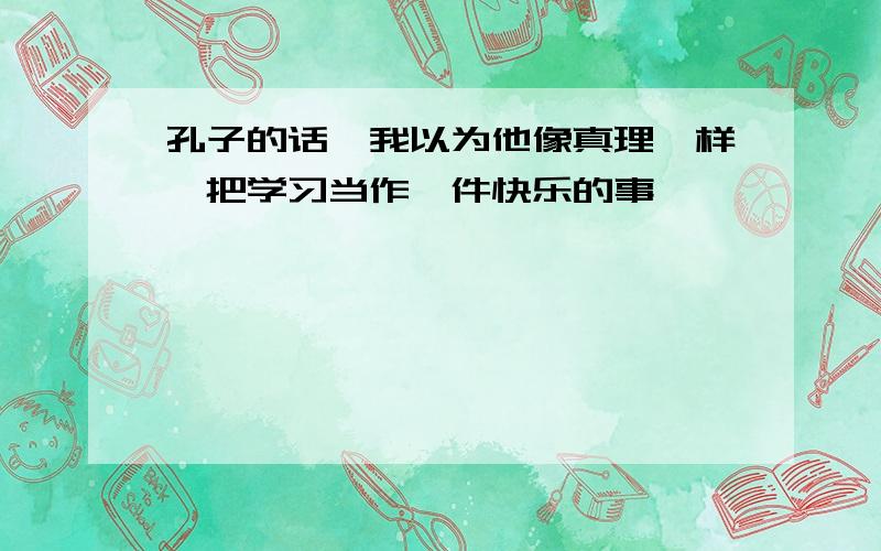 孔子的话,我以为他像真理一样,把学习当作一件快乐的事,