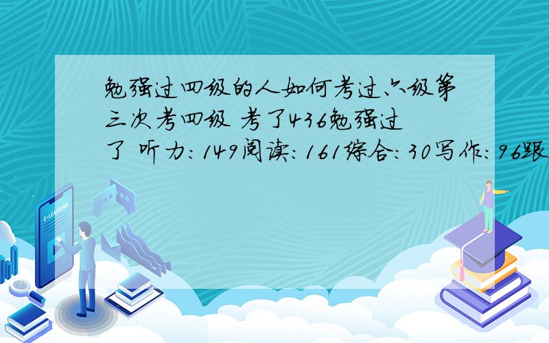 勉强过四级的人如何考过六级第三次考四级 考了436勉强过了 听力：149阅读：161综合：30写作：96跟前两次对比 这次能过是因为作文比以前高了 其他三项三次考都差不多照我的情况  该怎样在