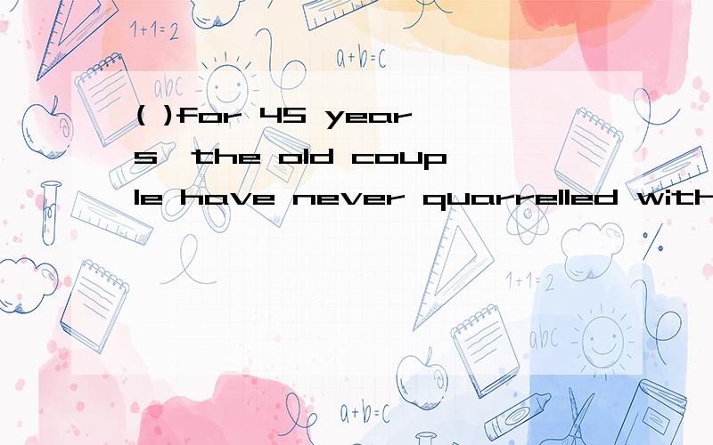 ( )for 45 years,the old couple have never quarrelled with eather other.( )for 45 years,the old couple have never quarrelled with eather other.A.Married B.Having married C.Marying D.Having been married