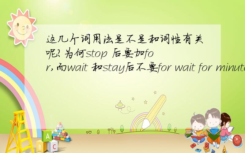 这几个词用法是不是和词性有关呢?为何stop 后要加for,而wait 和stay后不要for wait for minutes这个句子是：people order their food,______a few minutes,and carry it to the table.可用stay,wait.却不能用stop,因为stop要