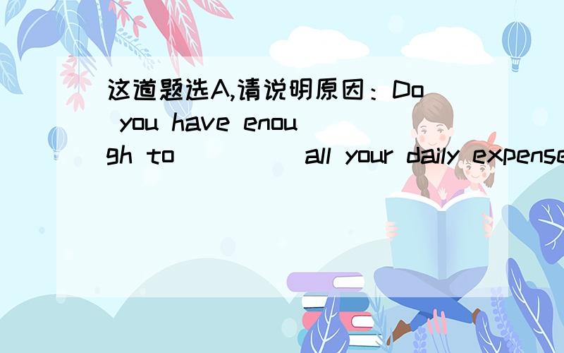 这道题选A,请说明原因：Do you have enough to_____all your daily expenses.--Oh,yes,enough and to spare.A.cover.B.spend.C.fill.D.offer