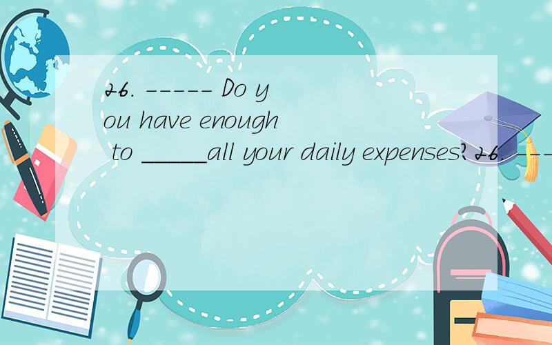 26. ----- Do you have enough to _____all your daily expenses?26. ----- Do you have enough to _____all your daily expenses?     ----- Oh yes, enough and to spare.    A. cover         B. spend        C. fill        D. offer