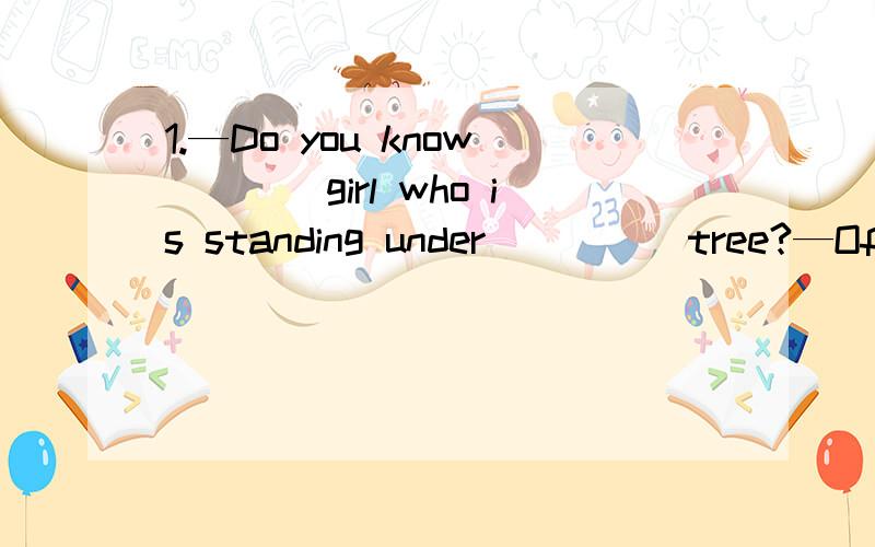 1.—Do you know____girl who is standing under_____tree?—Of course!She is Lucy,my classmate．A .the；the B.a；a C．a；／ D.／；the这里站在树下的女孩我知道是特指,但是under the tree这个是固定搭配还是什么?可以说u