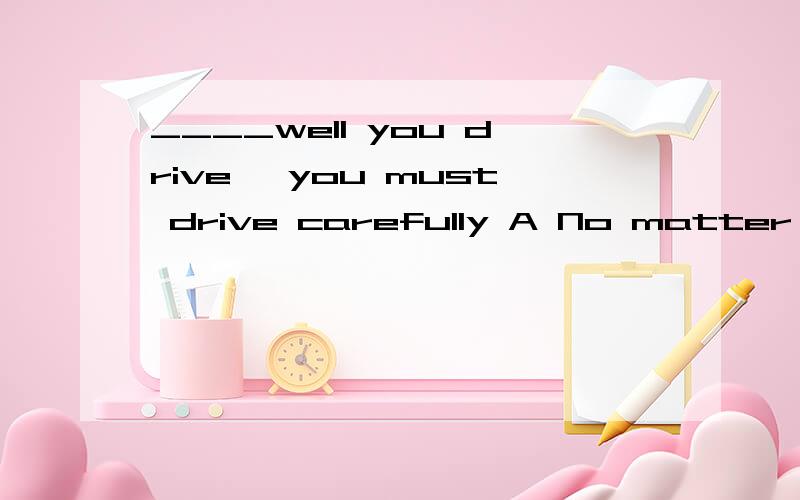 ____well you drive ,you must drive carefully A No matter where B No matter how 答案是b为什么____well you drive ,you must drive carefully A No matter where B No matter how