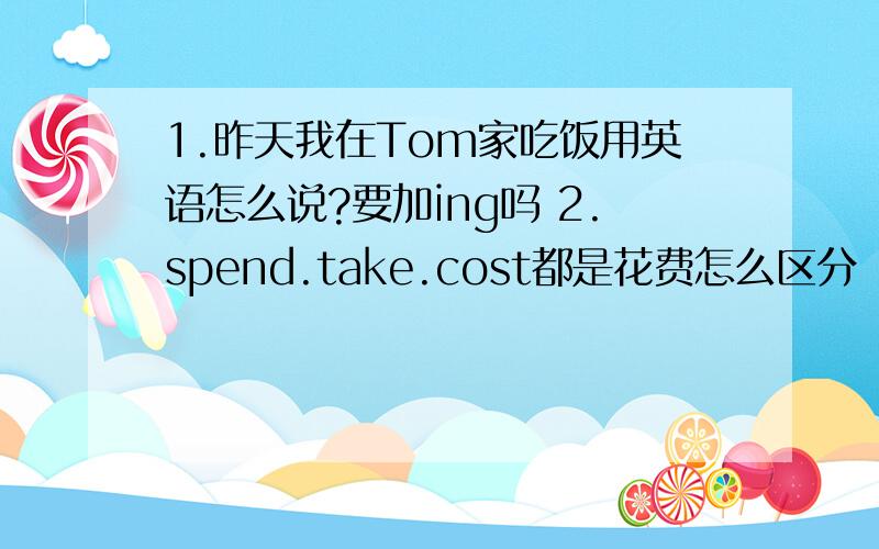 1.昨天我在Tom家吃饭用英语怎么说?要加ing吗 2.spend.take.cost都是花费怎么区分