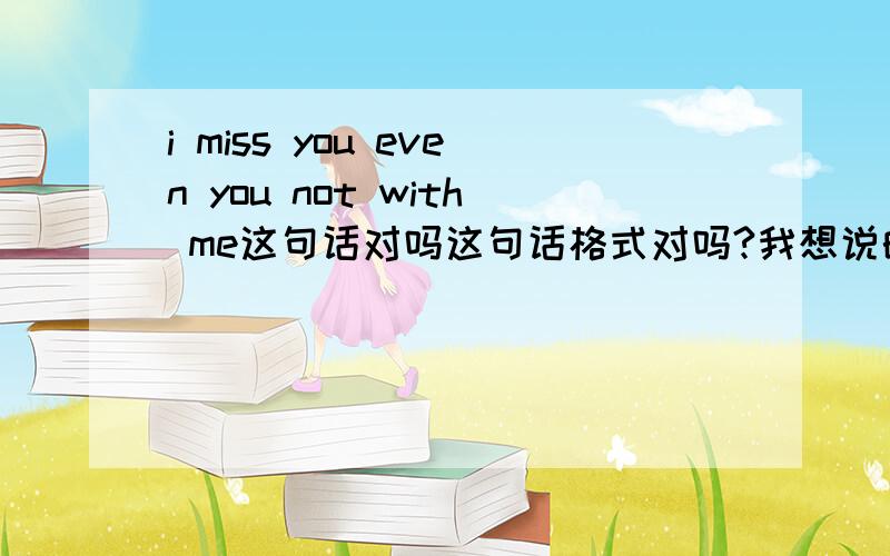 i miss you even you not with me这句话对吗这句话格式对吗?我想说的是即使你不在我身边我也是很想你