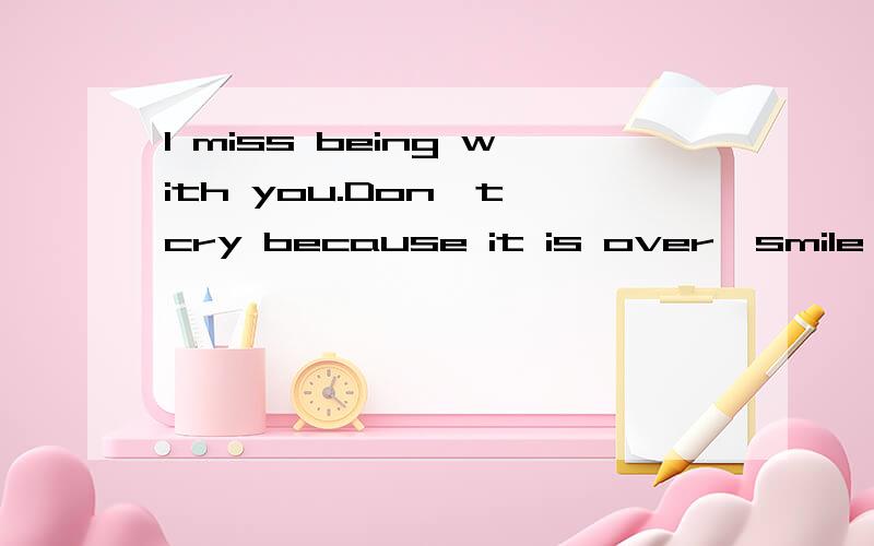 I miss being with you.Don't cry because it is over,smile because it happened我看见很多人的签名就是这样的哦，真奇怪……