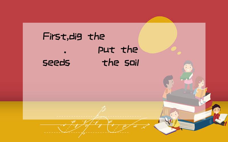 First,dig the___.___put the seeds___the soil