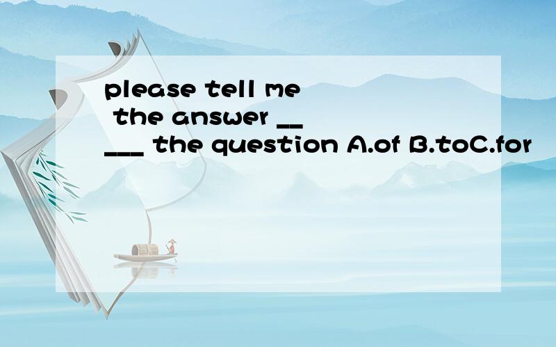 please tell me the answer _____ the question A.of B.toC.for