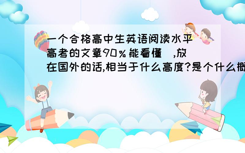 一个合格高中生英语阅读水平（高考的文章90％能看懂）,放在国外的话,相当于什么高度?是个什么概念?或者用中文的水平来形容也可以.可以达到看报读杂志等没有阅读障碍么?