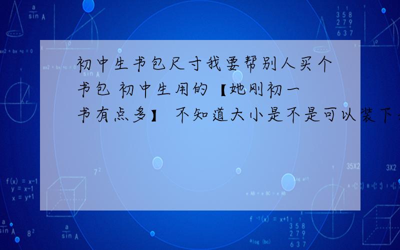 初中生书包尺寸我要帮别人买个书包 初中生用的【她刚初一 书有点多】 不知道大小是不是可以装下表妹的书  宽：31Cm 厚： 14CM 高：34CM 这样够么?= =我可能还没财富值 先去赚一点 一定给!