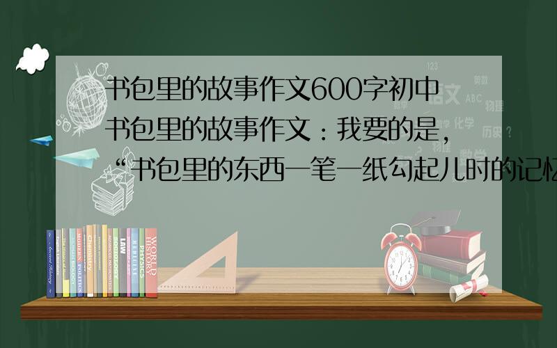 书包里的故事作文600字初中书包里的故事作文：我要的是,“书包里的东西一笔一纸勾起儿时的记忆,一字一句唤出青春的希望.孩童的懵懂、少年的青涩、父母的期望、老师的教诲,都在书包里