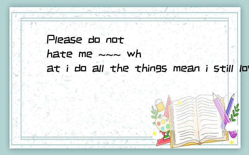 Please do not hate me ~~~ what i do all the things mean i still love you是什么意思?