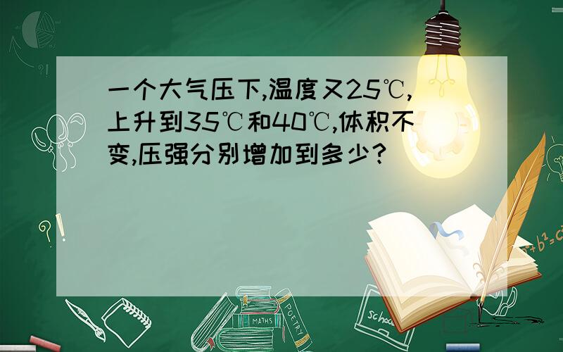 一个大气压下,温度又25℃,上升到35℃和40℃,体积不变,压强分别增加到多少?