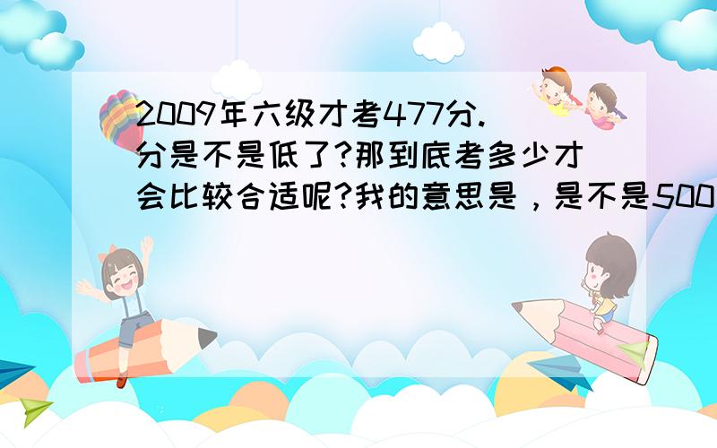 2009年六级才考477分.分是不是低了?那到底考多少才会比较合适呢?我的意思是，是不是500多分才算拿得出手呢？