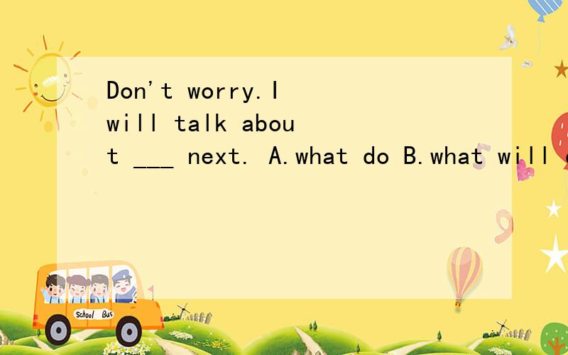 Don't worry.I will talk about ___ next. A.what do B.what will do C.to do what D.what to dois it going to rain next week?i don't know.if it ___ , i will have to stay at homeA.is  B.does   C.do  D.will