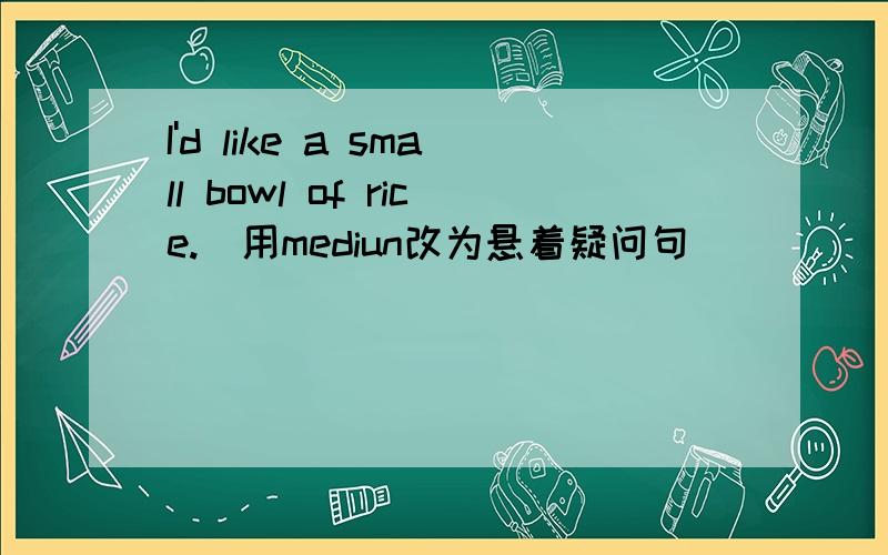 I'd like a small bowl of rice.(用mediun改为悬着疑问句） __ __ __a small__a medium bowl of rice?填空