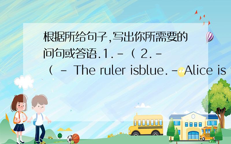 根据所给句子,写出你所需要的问句或答语.1.-（ 2.-（ - The ruler isblue.- Alice is from England.3.- Is your father a doctor?4.-（ -（ ).- The ball is under the desk.5.- Happy birthday to you!6.-（ -（ ).- These are eggs.