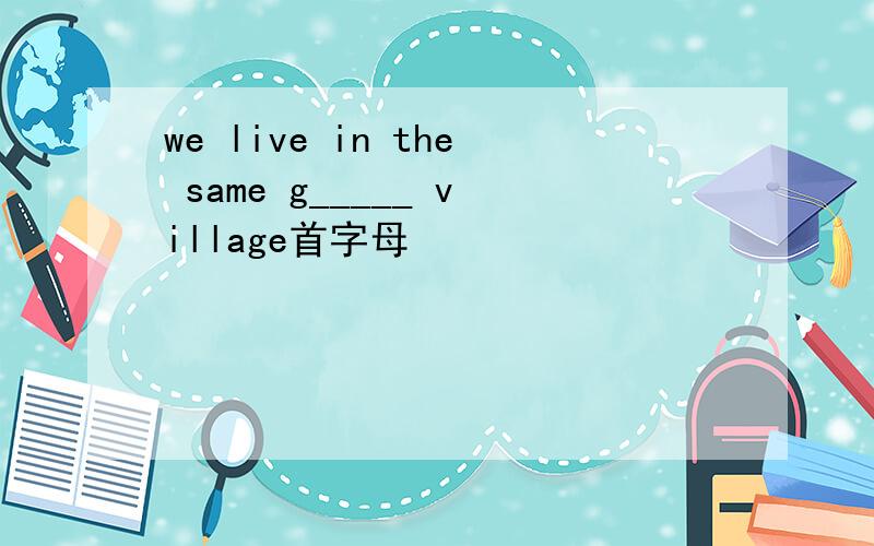 we live in the same g_____ village首字母