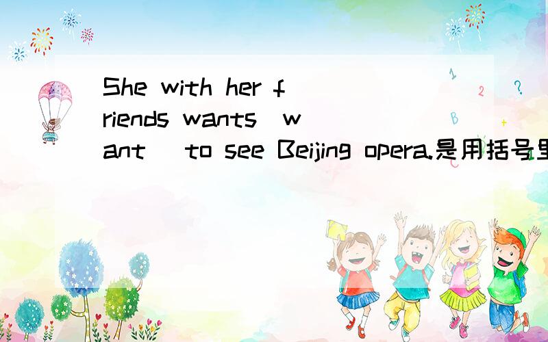 She with her friends wants(want) to see Beijing opera.是用括号里的还是不用