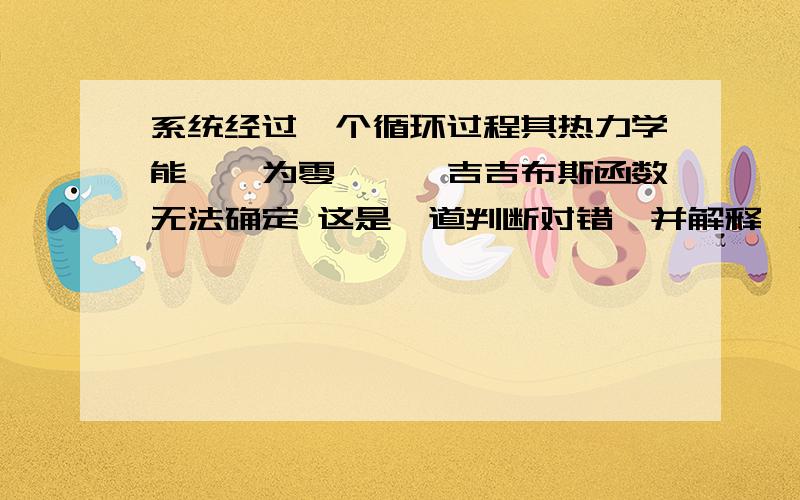 系统经过一个循环过程其热力学能,焓为零,熵,吉吉布斯函数无法确定 这是一道判断对错,并解释,急求!