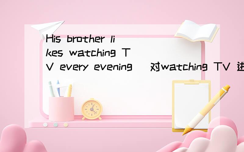 His brother likes watching TV every evening (对watching TV 进行提问）