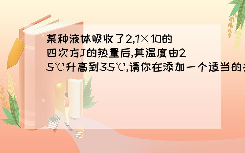 某种液体吸收了2,1×10的四次方J的热量后,其温度由25℃升高到35℃,请你在添加一个适当的条间,使之变成一道求液体质量的计算题,