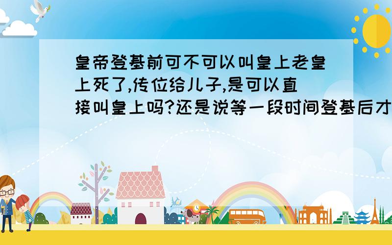 皇帝登基前可不可以叫皇上老皇上死了,传位给儿子,是可以直接叫皇上吗?还是说等一段时间登基后才能改叫皇上?