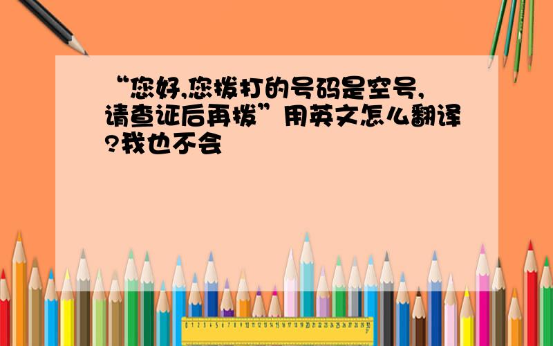 “您好,您拨打的号码是空号,请查证后再拨”用英文怎么翻译?我也不会