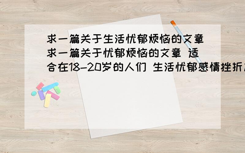 求一篇关于生活忧郁烦恼的文章求一篇关于忧郁烦恼的文章 适合在18-20岁的人们 生活忧郁感情挫折加上工作方面的 如果有的话请给我谢谢!我最高的分是200分 看好了是200分 如果没合适的我