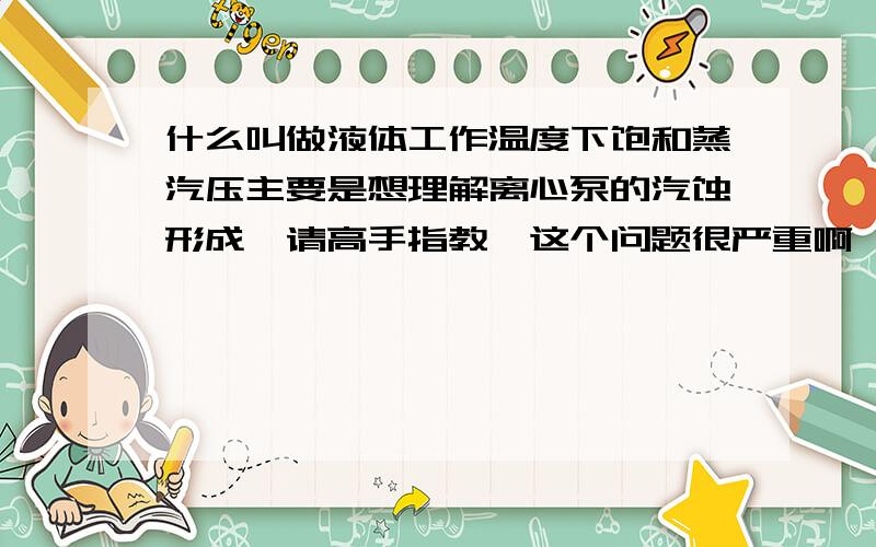 什么叫做液体工作温度下饱和蒸汽压主要是想理解离心泵的汽蚀形成,请高手指教,这个问题很严重啊