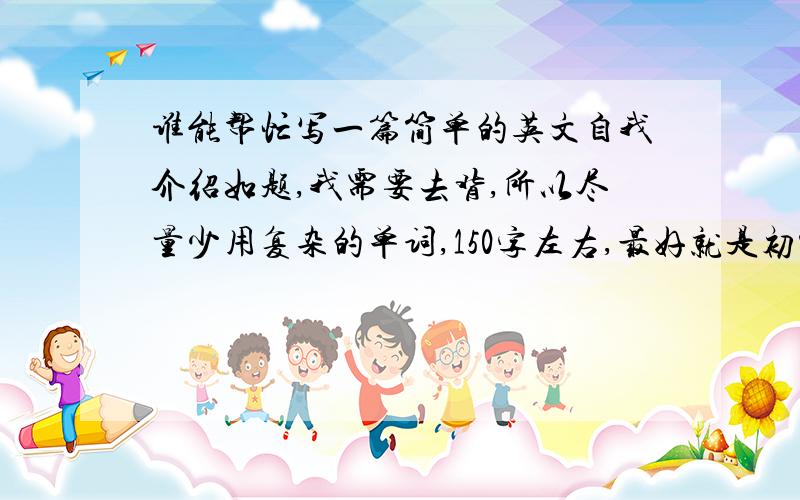 谁能帮忙写一篇简单的英文自我介绍如题,我需要去背,所以尽量少用复杂的单词,150字左右,最好就是初中3年级这样的水平的.介绍自己名字(随便一个),家乡(随便来自那里),喜欢上网和一些有的