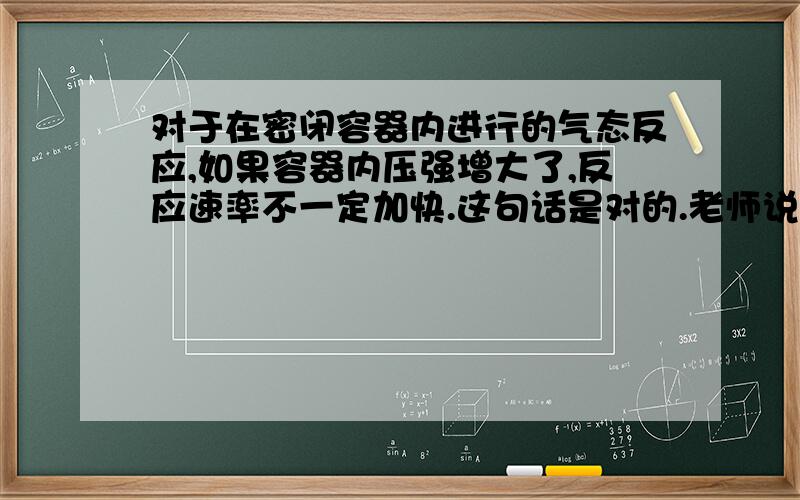 对于在密闭容器内进行的气态反应,如果容器内压强增大了,反应速率不一定加快.这句话是对的.老师说是,一定要通过改变体积,从而改变浓度,才能增加速率.但也有可能是通入了不参与反应的