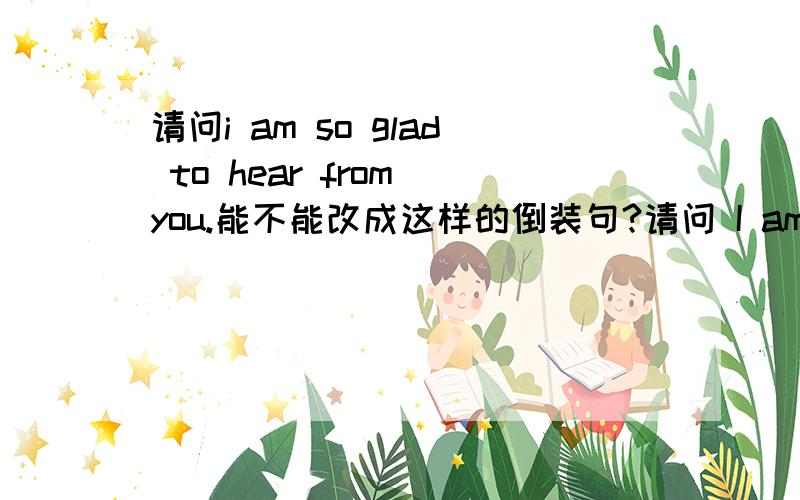 请问i am so glad to hear from you.能不能改成这样的倒装句?请问 I am so glad to hear from you.能不能改成这样的倒装句?So glad am I to hear from you.如果对,是遵循了倒装句的什么原则呢?