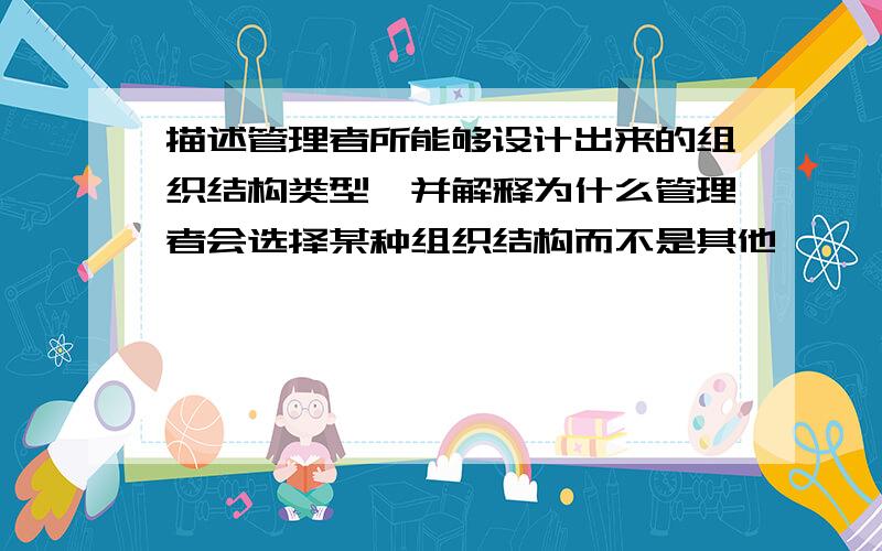 描述管理者所能够设计出来的组织结构类型,并解释为什么管理者会选择某种组织结构而不是其他