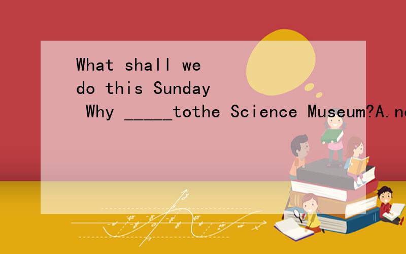 What shall we do this Sunday Why _____tothe Science Museum?A.not to goB.not goC.don't goD.you go