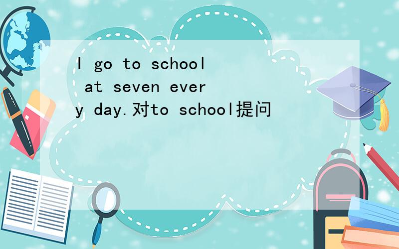 I go to school at seven every day.对to school提问