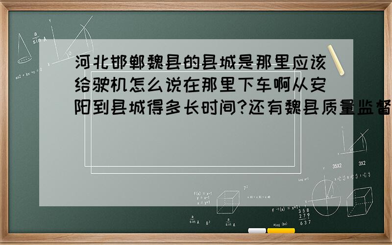 河北邯郸魏县的县城是那里应该给驶机怎么说在那里下车啊从安阳到县城得多长时间?还有魏县质量监督局离县城远不远?急 急 急 急