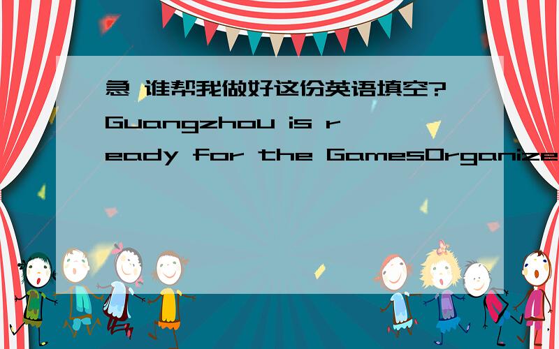 急 谁帮我做好这份英语填空?Guangzhou is ready for the GamesOrganizers say that the ____ of athletes and officials of media at Guangzhou’s Asian Games is a No.1 ______.These _____ dogs are part of the security team.They’ve been training